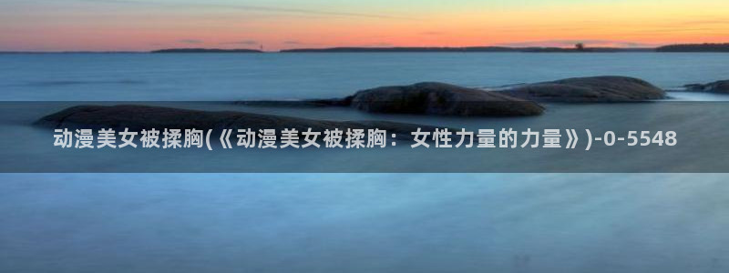阅文动漫：动漫美女被揉胸(《动漫美女被揉胸：女性力量的力量》)
