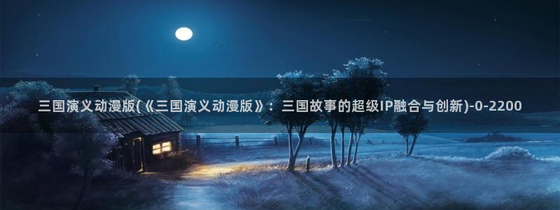 人渣的本愿动漫：三国演义动漫版(《三国演义动漫版》：三国故事的超级IP融合与创新)